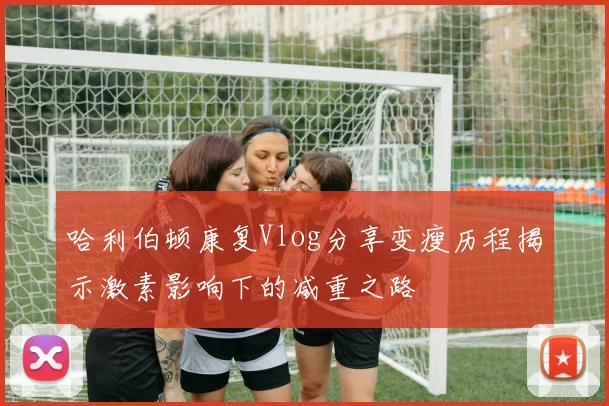 哈利伯顿康复Vlog分享变瘦历程揭示激素影响下的减重之路