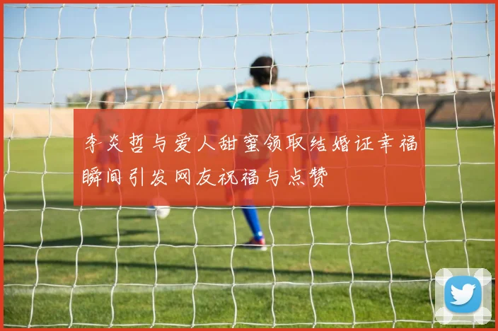 李炎哲与爱人甜蜜领取结婚证幸福瞬间引发网友祝福与点赞
