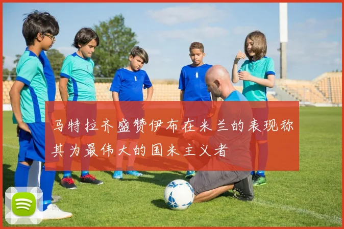 马特拉齐盛赞伊布在米兰的表现称其为最伟大的国米主义者