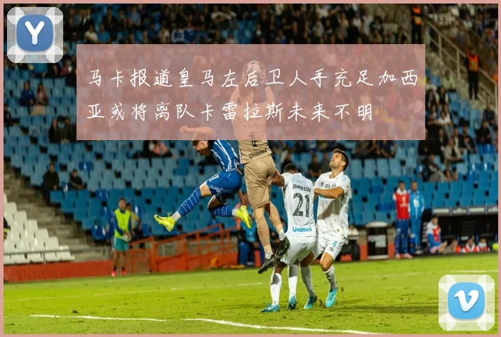 马卡报道皇马左后卫人手充足加西亚或将离队卡雷拉斯未来不明