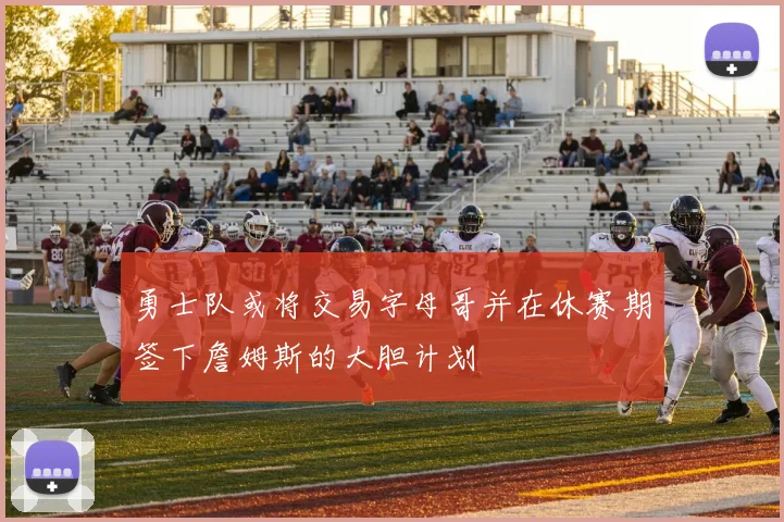 勇士队或将交易字母哥并在休赛期签下詹姆斯的大胆计划