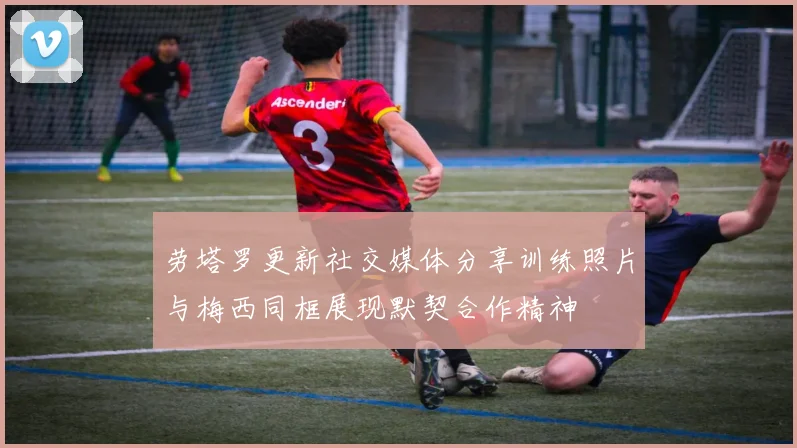 劳塔罗更新社交媒体分享训练照片与梅西同框展现默契合作精神