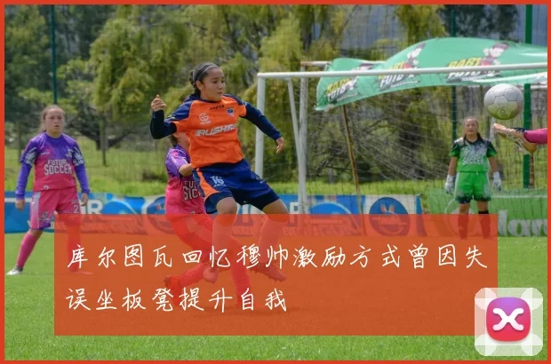库尔图瓦回忆穆帅激励方式曾因失误坐板凳提升自我