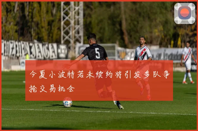 今夏小波特若未续约将引发多队争抢交易机会