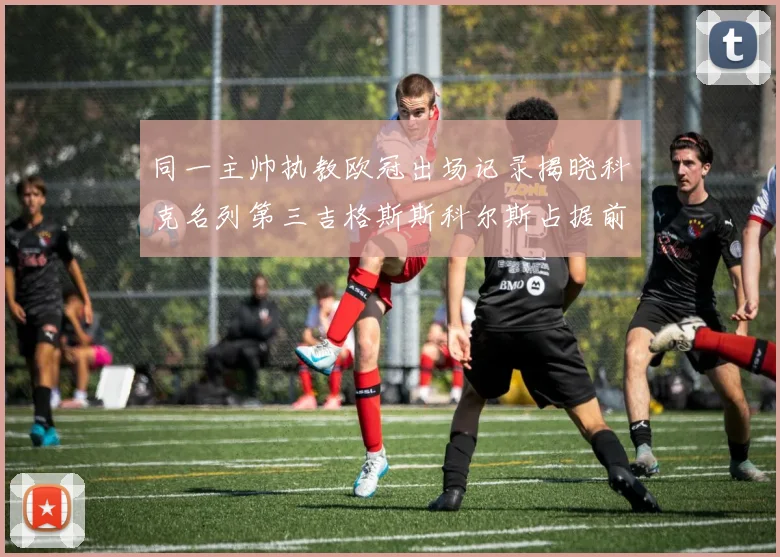 同一主帅执教欧冠出场记录揭晓科克名列第三吉格斯斯科尔斯占据前两位