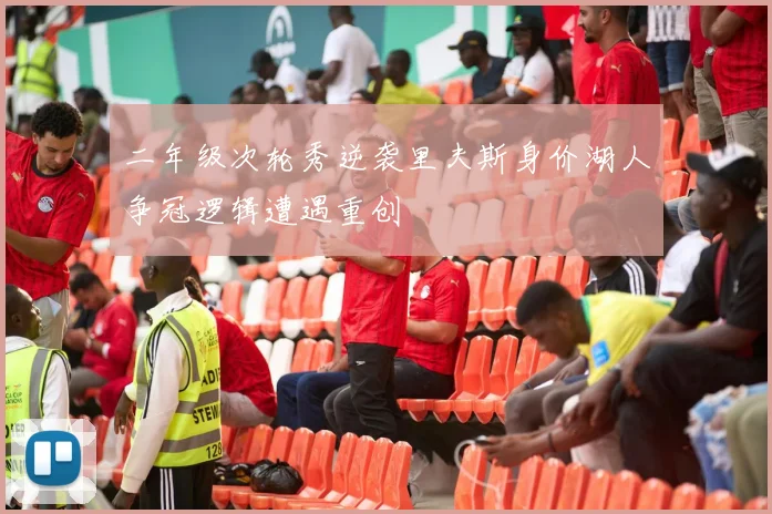 二年级次轮秀逆袭里夫斯身价湖人争冠逻辑遭遇重创