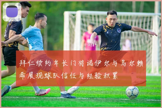 拜仁续约年长门将诺伊尔与乌尔赖希展现球队信任与经验积累