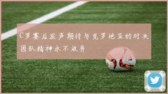 C罗赛后发声期待与克罗地亚的对决团队精神永不放弃