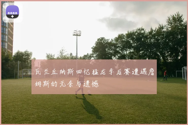 瓦兰丘纳斯回忆猛龙季后赛遭遇詹姆斯的无奈与遗憾